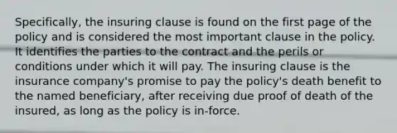 Specifically, the insuring clause is found on the first page of the policy and is considered the most important clause in the policy. It identifies the parties to the contract and the perils or conditions under which it will pay. The insuring clause is the insurance company's promise to pay the policy's death benefit to the named beneficiary, after receiving due proof of death of the insured, as long as the policy is in-force.