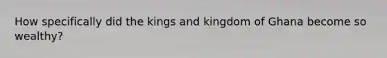 How specifically did the kings and kingdom of Ghana become so wealthy?