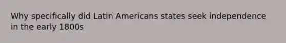 Why specifically did Latin Americans states seek independence in the early 1800s