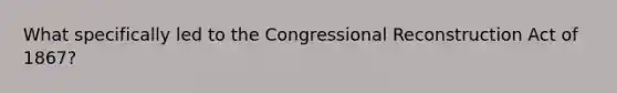 What specifically led to the Congressional Reconstruction Act of 1867?