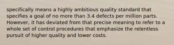 specifically means a highly ambitious quality standard that specifies a goal of no more than 3.4 defects per million parts. However, it has deviated from that precise meaning to refer to a whole set of control procedures that emphasize the relentless pursuit of higher quality and lower costs.