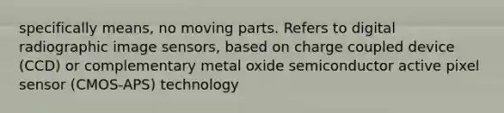 specifically means, no moving parts. Refers to digital radiographic image sensors, based on charge coupled device (CCD) or complementary metal oxide semiconductor active pixel sensor (CMOS-APS) technology