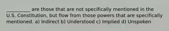 __________ are those that are not specifically mentioned in the U.S. Constitution, but flow from those powers that are specifically mentioned. a) Indirect b) Understood c) Implied d) Unspoken