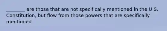 ________ are those that are not specifically mentioned in the U.S. Constitution, but flow from those powers that are specifically mentioned