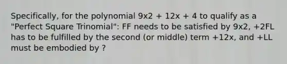 Specifically, for the polynomial 9x2 + 12x + 4 to qualify as a "Perfect Square Trinomial": FF needs to be satisfied by 9x2, +2FL has to be fulfilled by the second (or middle) term +12x, and +LL must be embodied by ?