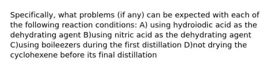 Specifically, what problems (if any) can be expected with each of the following reaction conditions: A) using hydroiodic acid as the dehydrating agent B)using nitric acid as the dehydrating agent C)using boileezers during the first distillation D)not drying the cyclohexene before its final distillation