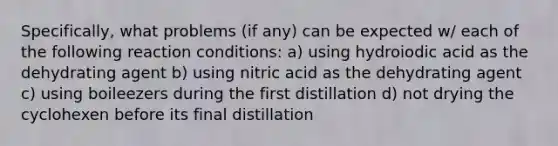 Specifically, what problems (if any) can be expected w/ each of the following reaction conditions: a) using hydroiodic acid as the dehydrating agent b) using nitric acid as the dehydrating agent c) using boileezers during the first distillation d) not drying the cyclohexen before its final distillation