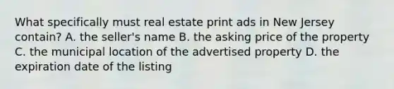 What specifically must real estate print ads in New Jersey contain? A. the seller's name B. the asking price of the property C. the municipal location of the advertised property D. the expiration date of the listing