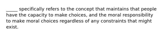 _____ specifically refers to the concept that maintains that people have the capacity to make choices, and the moral responsibility to make moral choices regardless of any constraints that might exist.