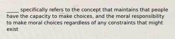 _____ specifically refers to the concept that maintains that people have the capacity to make choices, and the moral responsibility to make moral choices regardless of any constraints that might exist