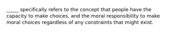 _____ specifically refers to the concept that people have the capacity to make choices, and the moral responsibility to make moral choices regardless of any constraints that might exist.