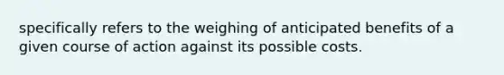 specifically refers to the weighing of anticipated benefits of a given course of action against its possible costs.