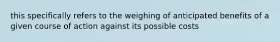 this specifically refers to the weighing of anticipated benefits of a given course of action against its possible costs