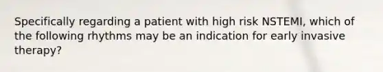 Specifically regarding a patient with high risk NSTEMI, which of the following rhythms may be an indication for early invasive therapy?