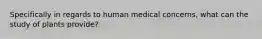 Specifically in regards to human medical concerns, what can the study of plants provide?