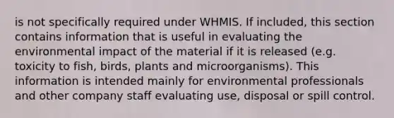 is not specifically required under WHMIS. If included, this section contains information that is useful in evaluating the environmental impact of the material if it is released (e.g. toxicity to fish, birds, plants and microorganisms). This information is intended mainly for environmental professionals and other company staff evaluating use, disposal or spill control.