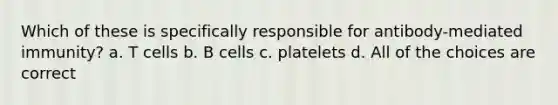 Which of these is specifically responsible for antibody-mediated immunity? a. T cells b. B cells c. platelets d. All of the choices are correct