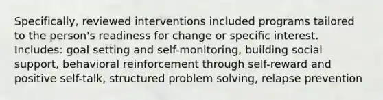 Specifically, reviewed interventions included programs tailored to the person's readiness for change or specific interest. Includes: goal setting and self-monitoring, building social support, behavioral reinforcement through self-reward and positive self-talk, structured problem solving, relapse prevention