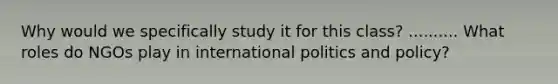 Why would we specifically study it for this class? .......... What roles do NGOs play in international politics and policy?