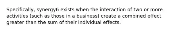 Specifically, synergy6 exists when the interaction of two or more activities (such as those in a business) create a combined effect greater than the sum of their individual effects.