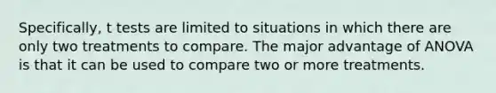 Specifically, t tests are limited to situations in which there are only two treatments to compare. The major advantage of ANOVA is that it can be used to compare two or more treatments.