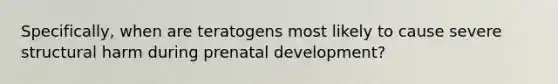 Specifically, when are teratogens most likely to cause severe structural harm during <a href='https://www.questionai.com/knowledge/kMumvNdQFH-prenatal-development' class='anchor-knowledge'>prenatal development</a>?