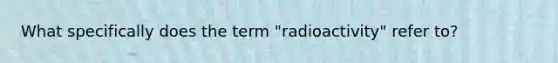 What specifically does the term "radioactivity" refer to?