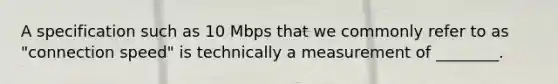 A specification such as 10 Mbps that we commonly refer to as "connection speed" is technically a measurement of ________.