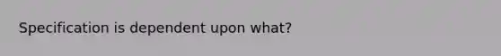 Specification is dependent upon what?