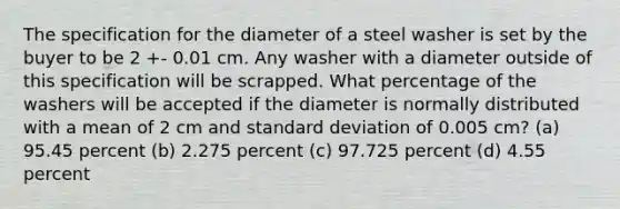 The specification for the diameter of a steel washer is set by the buyer to be 2 +- 0.01 cm. Any washer with a diameter outside of this specification will be scrapped. What percentage of the washers will be accepted if the diameter is normally distributed with a mean of 2 cm and standard deviation of 0.005 cm? (a) 95.45 percent (b) 2.275 percent (c) 97.725 percent (d) 4.55 percent