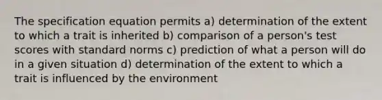 The specification equation permits a) determination of the extent to which a trait is inherited b) comparison of a person's test scores with standard norms c) prediction of what a person will do in a given situation d) determination of the extent to which a trait is influenced by the environment