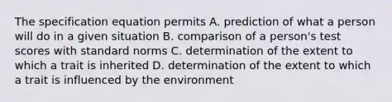 The specification equation permits A. prediction of what a person will do in a given situation B. comparison of a person's test scores with standard norms C. determination of the extent to which a trait is inherited D. determination of the extent to which a trait is influenced by the environment