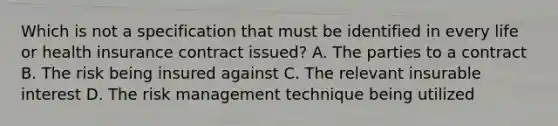 Which is not a specification that must be identified in every life or health insurance contract issued? A. The parties to a contract B. The risk being insured against C. The relevant insurable interest D. The risk management technique being utilized