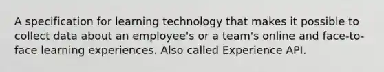 A specification for learning technology that makes it possible to collect data about an employee's or a team's online and face-to-face learning experiences. Also called Experience API.