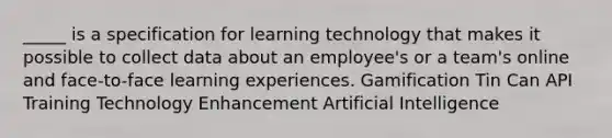 _____ is a specification for learning technology that makes it possible to collect data about an employee's or a team's online and face-to-face learning experiences. Gamification Tin Can API Training Technology Enhancement Artificial Intelligence