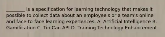 ________ is a specification for learning technology that makes it possible to collect data about an employee's or a team's online and face-to-face learning experiences. A. Artificial Intelligence B. Gamification C. Tin Can API D. Training Technology Enhancement