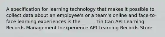 A specification for learning technology that makes it possible to collect data about an employee's or a team's online and face-to-face learning experiences is the _____. Tin Can API Learning Records Management Inexperience API Learning Records Store