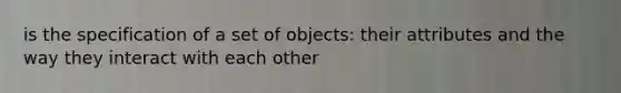 is the specification of a set of objects: their attributes and the way they interact with each other