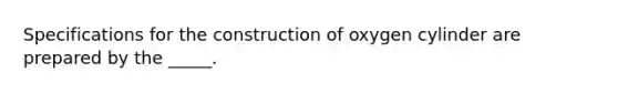 Specifications for the construction of oxygen cylinder are prepared by the _____.