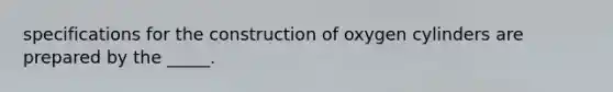 specifications for the construction of oxygen cylinders are prepared by the _____.