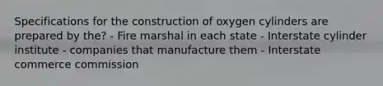 Specifications for the construction of oxygen cylinders are prepared by the? - Fire marshal in each state - Interstate cylinder institute - companies that manufacture them - Interstate commerce commission