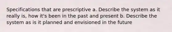 Specifications that are prescriptive a. Describe the system as it really is, how it's been in the past and present b. Describe the system as is it planned and envisioned in the future