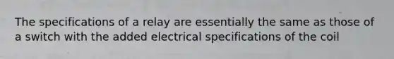 The specifications of a relay are essentially the same as those of a switch with the added electrical specifications of the coil