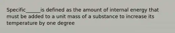 Specific______is defined as the amount of internal energy that must be added to a unit mass of a substance to increase its temperature by one degree