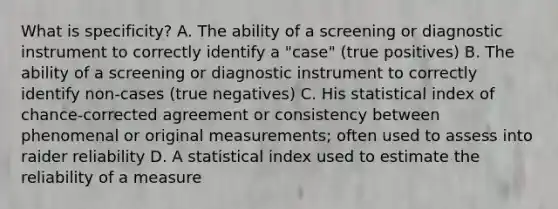 What is specificity? A. The ability of a screening or diagnostic instrument to correctly identify a "case" (true positives) B. The ability of a screening or diagnostic instrument to correctly identify non-cases (true negatives) C. His statistical index of chance-corrected agreement or consistency between phenomenal or original measurements; often used to assess into raider reliability D. A statistical index used to estimate the reliability of a measure