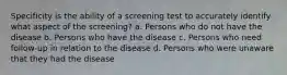 Specificity is the ability of a screening test to accurately identify what aspect of the screening? a. Persons who do not have the disease b. Persons who have the disease c. Persons who need follow-up in relation to the disease d. Persons who were unaware that they had the disease