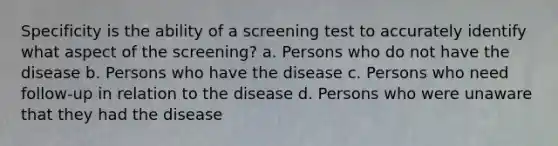 Specificity is the ability of a screening test to accurately identify what aspect of the screening? a. Persons who do not have the disease b. Persons who have the disease c. Persons who need follow-up in relation to the disease d. Persons who were unaware that they had the disease