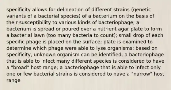 specificity allows for delineation of different strains (genetic variants of a bacterial species) of a bacterium on the basis of their susceptibility to various kinds of bacteriophage; a bacterium is spread or poured over a nutrient agar plate to form a bacterial lawn (too many bacteria to count); small drop of each specific phage is placed on the surface; plate is examined to determine which phage were able to lyse organisms; based on specificity, unknown organism can be identified; a bacteriophage that is able to infect many different species is considered to have a "broad" host range; a bacteriophage that is able to infect only one or few bacterial strains is considered to have a "narrow" host range