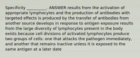 Specificity __________. ANSWER results from the activation of appropriate lymphocytes and the production of antibodies with targeted effects is produced by the transfer of antibodies from another source develops in response to antigen exposure results from the large diversity of lymphocytes present in the body exists because cell divisions of activated lymphocytes produce two groups of cells: one that attacks the pathogen immediately, and another that remains inactive unless it is exposed to the same antigen at a later date