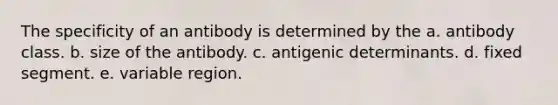 The specificity of an antibody is determined by the a. antibody class. b. size of the antibody. c. antigenic determinants. d. fixed segment. e. variable region.